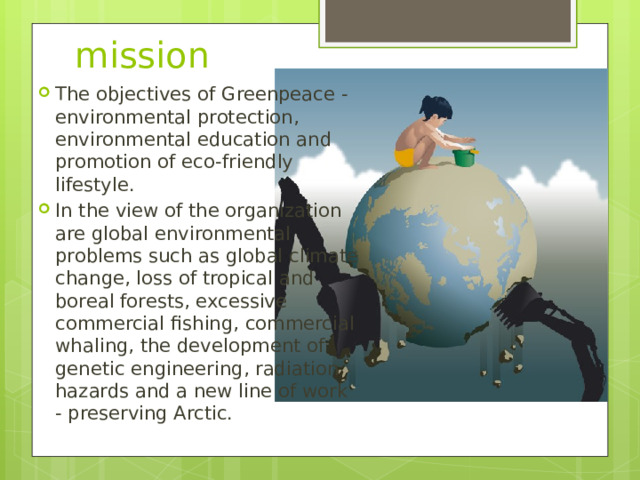 mission The objectives of Greenpeace - environmental protection, environmental education and promotion of eco-friendly lifestyle. In the view of the organization are global environmental problems such as global climate change, loss of tropical and boreal forests, excessive commercial fishing, commercial whaling, the development of genetic engineering, radiation hazards and a new line of work - preserving Arctic. 
