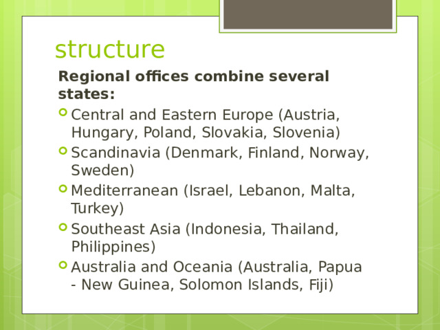 structure Regional offices combine several states: Central and Eastern Europe (Austria, Hungary, Poland, Slovakia, Slovenia) Scandinavia (Denmark, Finland, Norway, Sweden) Mediterranean (Israel, Lebanon, Malta, Turkey) Southeast Asia (Indonesia, Thailand, Philippines) Australia and Oceania (Australia, Papua - New Guinea, Solomon Islands, Fiji) 