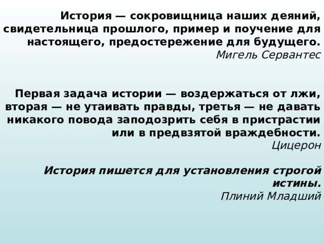 История — сокровищница наших деяний, свидетельница прошлого, пример и поучение для настоящего, предостережение для будущего.  Мигель Сервантес Первая задача истории — воздержаться от лжи, вторая — не утаивать правды, третья — не давать никакого повода заподозрить себя в пристрастии или в предвзятой враждебности.  Цицерон История пишется для установления строгой истины.  Плиний Младший 