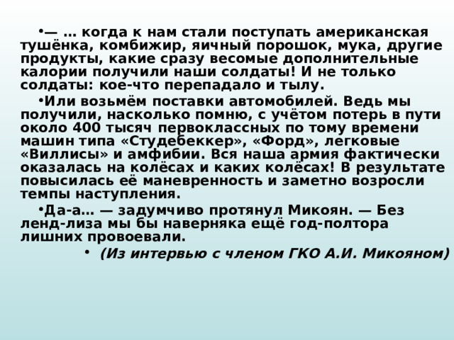 — … когда к нам стали поступать американская тушёнка, комбижир, яичный порошок, мука, другие продукты, какие сразу весомые дополнительные калории получили наши солдаты! И не только солдаты: кое-что перепадало и тылу. Или возьмём поставки автомобилей. Ведь мы получили, насколько помню, с учётом потерь в пути около 400 тысяч первоклассных по тому времени машин типа «Студебеккер», «Форд», легковые «Виллисы» и амфибии. Вся наша армия фактически оказалась на колёсах и каких колёсах! В результате повысилась её маневренность и заметно возросли темпы наступления. Да-а… — задумчиво протянул Микоян. — Без ленд-лиза мы бы наверняка ещё год-полтора лишних провоевали. (Из интервью с членом ГКО А.И. Микояном) 