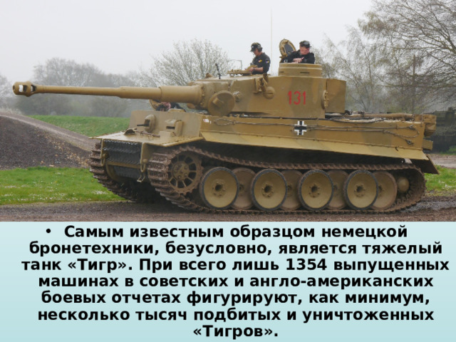 Самым известным образцом немецкой бронетехники, безусловно, является тяжелый танк «Тигр». При всего лишь 1354 выпущенных машинах в советских и англо-американских боевых отчетах фигурируют, как минимум, несколько тысяч подбитых и уничтоженных «Тигров». 