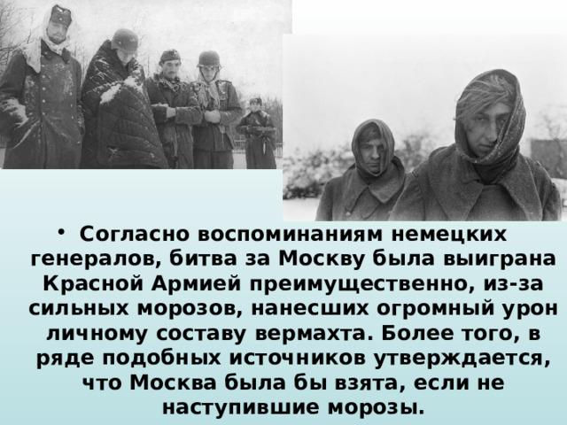 Согласно воспоминаниям немецких генералов, битва за Москву была выиграна Красной Армией преимущественно, из-за сильных морозов, нанесших огромный урон личному составу вермахта. Более того, в ряде подобных источников утверждается, что Москва была бы взята, если не наступившие морозы. 