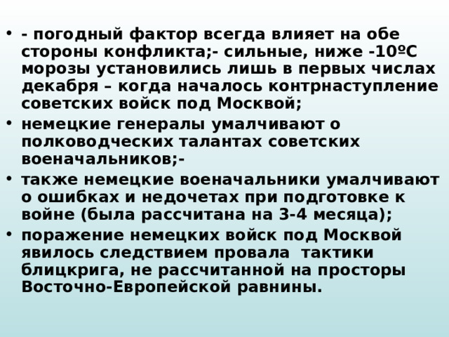 - погодный фактор всегда влияет на обе стороны конфликта;- сильные, ниже -10ºС морозы установились лишь в первых числах декабря – когда началось контрнаступление советских войск под Москвой; немецкие генералы умалчивают о полководческих талантах советских военачальников;- также немецкие военачальники умалчивают о ошибках и недочетах при подготовке к войне (была рассчитана на 3-4 месяца); поражение немецких войск под Москвой явилось следствием провала тактики блицкрига, не рассчитанной на просторы Восточно-Европейской равнины. 