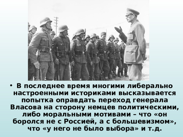 В последнее время многими либерально настроенными историками высказывается попытка оправдать переход генерала Власова на сторону немцев политическими, либо моральными мотивами – что «он боролся не с Россией, а с большевизмом», что «у него не было выбора» и т.д. 