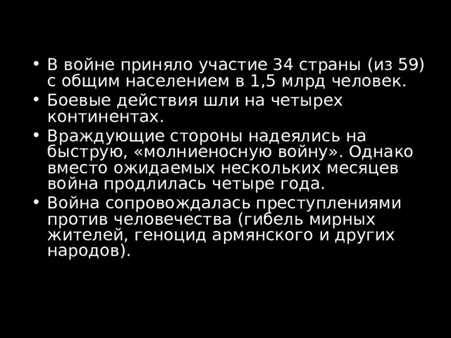 В войне приняло участие 34 страны (из 59) с общим населением в 1,5 млрд человек. Боевые действия шли на четырех континентах. Враждующие стороны надеялись на быструю, «молниеносную войну». Однако вместо ожидаемых нескольких месяцев война продлилась четыре года. Война сопровождалась преступлениями против человечества (гибель мирных жителей, геноцид армянского и других народов). 