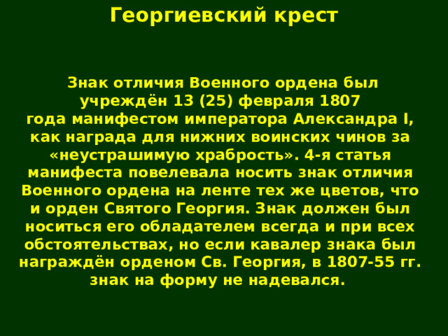 Георгиевский крест   Знак отличия Военного ордена был учреждён 13 (25) февраля 1807 года манифестом императора Александра I, как награда для нижних воинских чинов за «неустрашимую храбрость». 4-я статья манифеста повелевала носить знак отличия Военного ордена на ленте тех же цветов, что и орден Святого Георгия. Знак должен был носиться его обладателем всегда и при всех обстоятельствах, но если кавалер знака был награждён орденом Св. Георгия, в 1807-55 гг. знак на форму не надевался. 