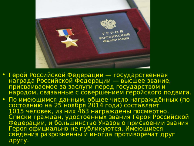 Герой Российской Федерации — государственная награда Российской Федерации — высшее звание, присваиваемое за заслуги перед государством и народом, связанные с совершением геройского подвига. По имеющимся данным, общее число награждённых (по состоянию на 25 ноября 2014 года) составляет 1015 человек, из них 463 награждены посмертно. Списки граждан, удостоенных звания Героя Российской Федерации, и большинство Указов о присвоении звания Героя официально не публикуются. Имеющиеся сведения разрозненны и иногда противоречат друг другу. 