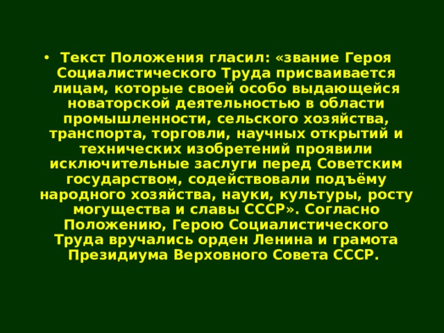 Текст Положения гласил: «звание Героя Социалистического Труда присваивается лицам, которые своей особо выдающейся новаторской деятельностью в области промышленности, сельского хозяйства, транспорта, торговли, научных открытий и технических изобретений проявили исключительные заслуги перед Советским государством, содействовали подъёму народного хозяйства, науки, культуры, росту могущества и славы СССР». Согласно Положению, Герою Социалистического Труда вручались орден Ленина и грамота Президиума Верховного Совета СССР. 