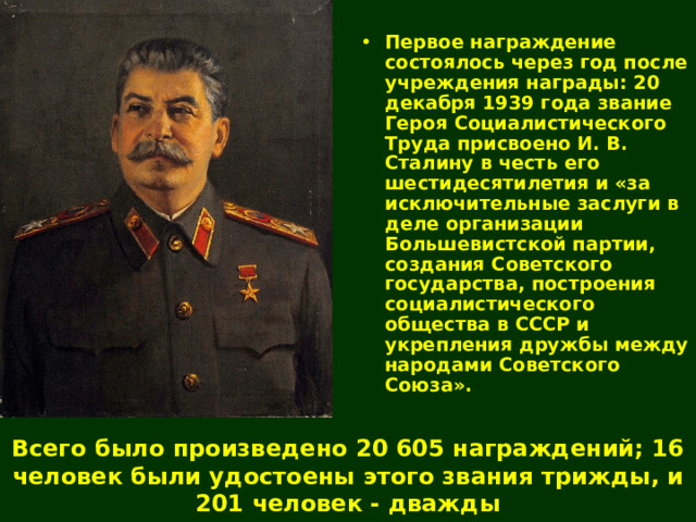 Первое награждение состоялось через год после учреждения награды: 20 декабря 1939 года звание Героя Социалистического Труда присвоено И. В. Сталину в честь его шестидесятилетия и «за исключительные заслуги в деле организации Большевистской партии, создания Советского государства, построения социалистического общества в СССР и укрепления дружбы между народами Советского Союза».  Всего было произведено 20 605 награждений; 16 человек были удостоены этого звания трижды, и 201 человек - дважды 