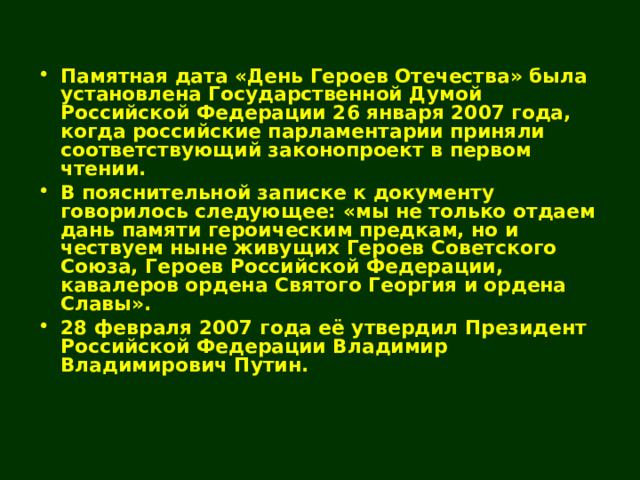 Памятная дата «День Героев Отечества» была установлена Государственной Думой Российской Федерации 26 января 2007 года, когда российские парламентарии приняли соответствующий законопроект в первом чтении. В пояснительной записке к документу говорилось следующее: «мы не только отдаем дань памяти героическим предкам, но и чествуем ныне живущих Героев Советского Союза, Героев Российской Федерации, кавалеров ордена Святого Георгия и ордена Славы». 28 февраля 2007 года её утвердил Президент Российской Федерации Владимир Владимирович Путин. 