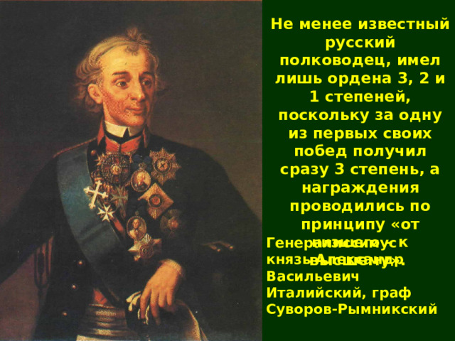 Не менее известный русский полководец, имел лишь ордена 3, 2 и 1 степеней, поскольку за одну из первых своих побед получил сразу 3 степень, а награждения проводились по принципу «от низшего – к высшему».  Генералиссимус князь Александр Васильевич Италийский, граф Суворов-Рымникский 