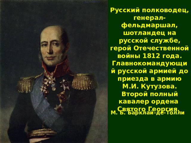 Русский полководец, генерал-фельдмаршал, шотландец на русской службе ,  герой Отечественной войны  1812 года. Главнокомандующий русской армией до приезда в армию М.И. Кутузова. Второй полный кавалер ордена Святого Георгия . М. Б. Барклай-де-Толли 