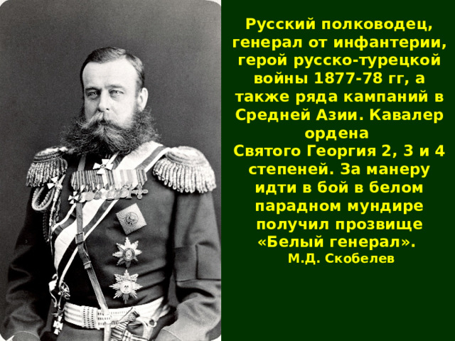 Русский полководец, генерал от инфантерии ,  герой русско-турецкой войны 1877-78 гг, а также ряда кампаний в Средней Азии .  Кавалер ордена Святого Георгия 2, 3 и 4 степеней. За манеру идти в бой в белом парадном мундире получил прозвище «Белый генерал». М.Д. Скобелев 