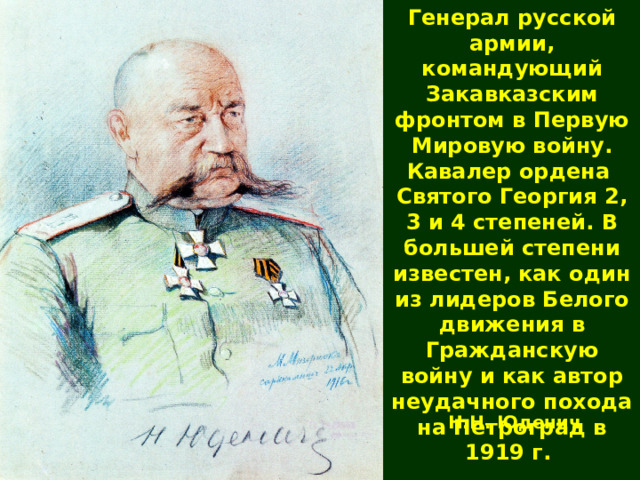 Генерал русской армии, командующий Закавказским фронтом в Первую Мировую войну. Кавалер ордена Святого Георгия 2, 3 и 4 степеней. В большей степени известен, как один из лидеров Белого движения в Гражданскую войну и как автор неудачного похода на Петроград в 1919 г. Н.Н. Юденич  
