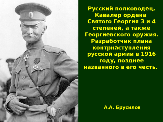 Русский полководец, Кавалер ордена Святого Георгия 3 и 4 степеней, а также Георгиевского оружия. Разработчик плана контрнаступления русской армии в 1916 году, позднее названного в его честь. А.А. Брусилов  