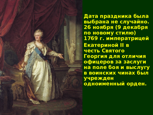 Дата праздника была выбрана не случайно. 26 ноября (9 декабря по новому стилю) 1769 г. императрицей  Екатериной II в честь Святого Георгия для отличия офицеров за заслуги на поле боя и выслугу в воинских чинах был учрежден одноименный орден. 