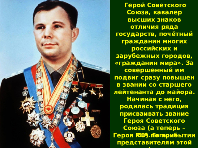  Герой Советского Союза, кавалер высших знаков отличия ряда государств, почётный гражданин многих российских и зарубежных городов, «гражданин мира». За совершенный им подвиг сразу повышен в звании со старшего лейтенанта до майора. Начиная с него, родилась традиция присваивать звание Героя Советского Союза (а теперь – Героя РФ) по прибытии представителям этой профессии. Ю.А. Гагарин 