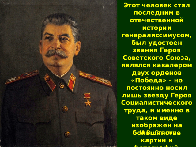 Этот человек стал последним в отечественной истории генералиссимусом, был удостоен звания Героя Советского Союза, являлся кавалером двух орденов «Победа» – но постоянно носил лишь звезду Героя Социалистического труда, и именно в таком виде изображен на большинстве картин и фотографий. И.В. Сталин 