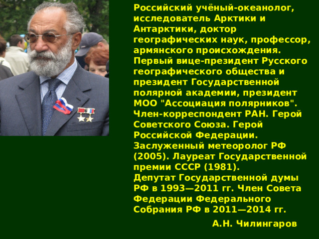 Российский учёный-океанолог, исследователь Арктики и Антарктики, доктор географических наук, профессор, армянского происхождения. Первый вице-президент Русского географического общества и президент Государственной полярной академии, президент МОО 