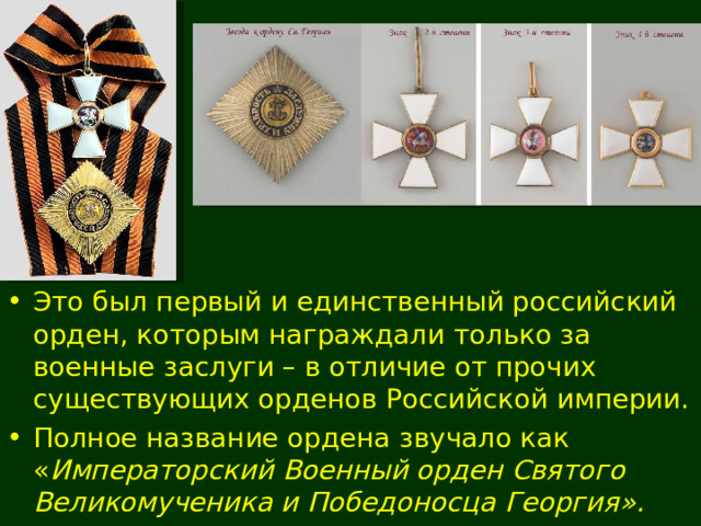 Это был первый и единственный российский орден, которым награждали только за военные заслуги – в отличие от прочих существующих орденов Российской империи. Полное название ордена звучало как  « Императорский Военный орден Святого Великомученика и Победоносца Георгия ». 