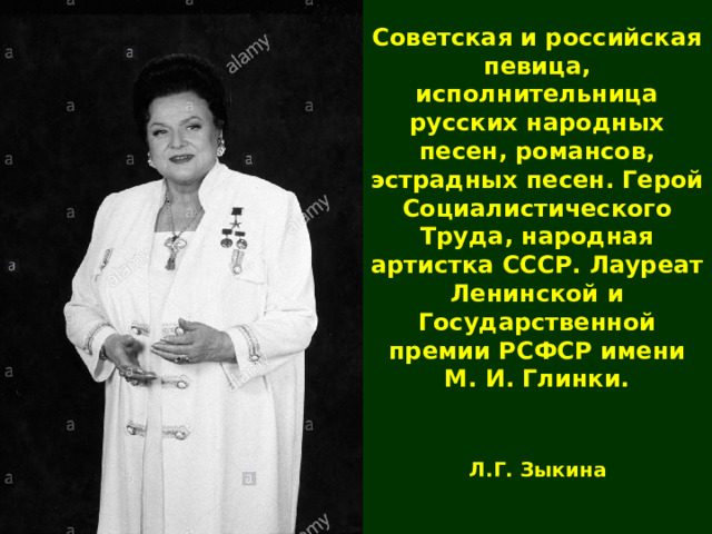 Советская и российская певица, исполнительница русских народных песен, романсов, эстрадных песен. Герой Социалистического Труда, народная артистка СССР. Лауреат Ленинской и Государственной премии РСФСР имени М. И. Глинки. Л.Г. Зыкина 