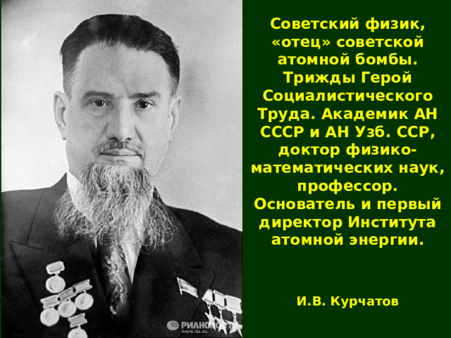 Советский физик, «отец» советской атомной бомбы. Трижды Герой Социалистического Труда. Академик АН СССР и АН Узб. ССР, доктор физико-математических наук, профессор. Основатель и первый директор Института атомной энергии. И.В. Курчатов 
