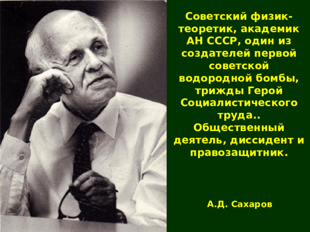 Советский физик-теоретик, академик АН СССР, один из создателей первой советской водородной бомбы, трижды Герой Социалистического труда.. Общественный деятель, диссидент и правозащитник. А.Д. Сахаров 