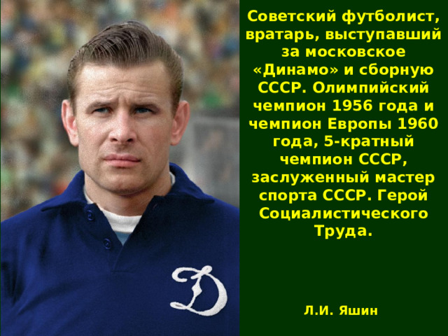 Советский футболист, вратарь, выступавший за московское «Динамо» и сборную СССР. Олимпийский чемпион 1956 года и чемпион Европы 1960 года, 5-кратный чемпион СССР, заслуженный мастер спорта СССР. Герой Социалистического Труда. Л.И. Яшин 