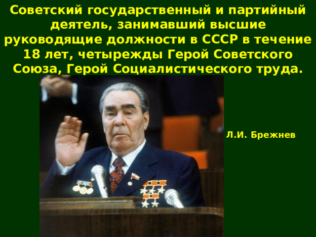 Советский государственный и партийный деятель, занимавший высшие руководящие должности в СССР в течение 18 лет, четырежды Герой Советского Союза, Герой Социалистического труда. Л.И. Брежнев 