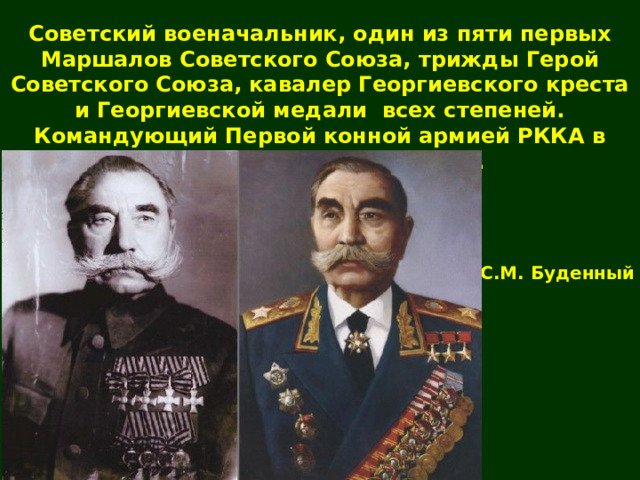 Советский военачальник, один из пяти первых Маршалов Советского Союза, трижды Герой Советского Союза, кавалер Георгиевского креста и Георгиевской медали всех степеней. Командующий Первой конной армией РККА в годы Гражданской войны. С.М. Буденный 