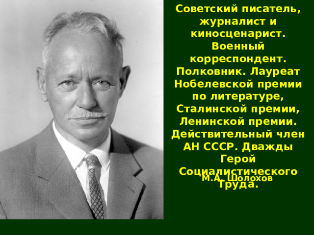Советский писатель, журналист и киносценарист. Военный корреспондент. Полковник. Лауреат Нобелевской премии по литературе, Сталинской премии, Ленинской премии. Действительный член АН СССР. Дважды Герой Социалистического Труда. М.А. Шолохов 