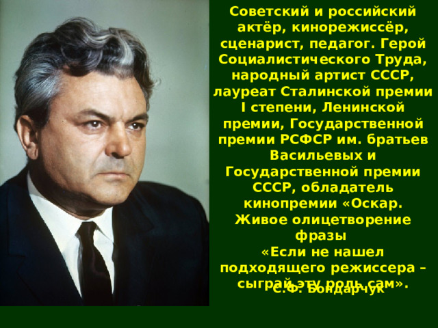 Советский и российский актёр, кинорежиссёр, сценарист, педагог. Герой Социалистического Труда, народный артист СССР, лауреат Сталинской премии I степени, Ленинской премии, Государственной премии РСФСР им. братьев Васильевых и Государственной премии СССР, обладатель кинопремии «Оскар. Живое олицетворение фразы «Если не нашел подходящего режиссера – сыграй эту роль сам». С.Ф. Бондарчук 