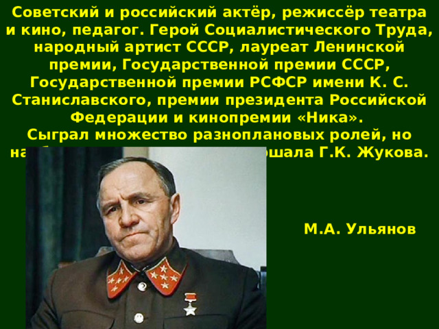Советский и российский актёр, режиссёр театра и кино, педагог. Герой Социалистического Труда, народный артист СССР, лауреат Ленинской премии, Государственной премии СССР, Государственной премии РСФСР имени К. С. Станиславского, премии президента Российской Федерации и кинопремии «Ника».  Сыграл множество разноплановых ролей, но наиболее известен ролью маршала Г.К. Жукова. М.А. Ульянов 