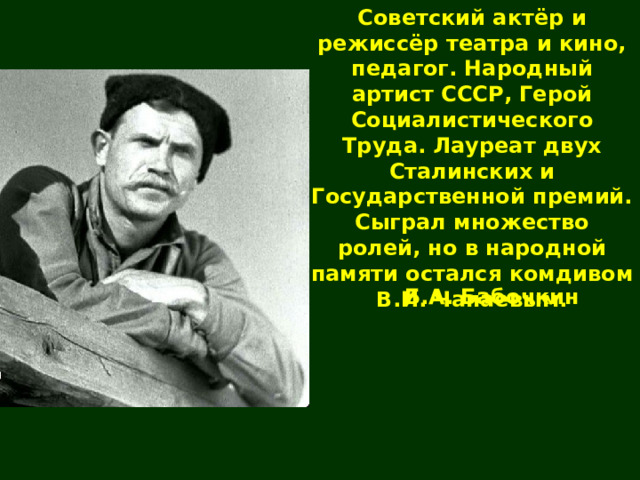 Советский актёр и режиссёр театра и кино, педагог. Народный артист СССР, Герой Социалистического Труда. Лауреат двух Сталинских и Государственной премий. Сыграл множество ролей, но в народной памяти остался комдивом В.И. Чапаевым. Б.А. Бабочкин 