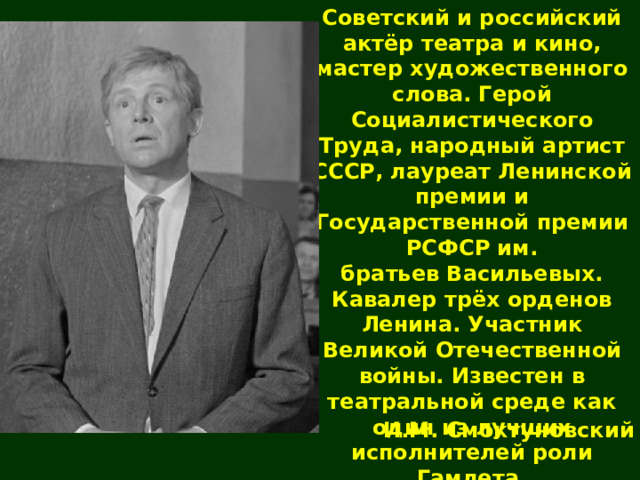 Советский и российский актёр театра и кино, мастер художественного слова. Герой Социалистического Труда, народный артист СССР, лауреат Ленинской премии и Государственной премии РСФСР им. братьев Васильевых. Кавалер трёх орденов Ленина. Участник Великой Отечественной войны. Известен в театральной среде как один из лучших исполнителей роли Гамлета. И.М. Смоктуновский 