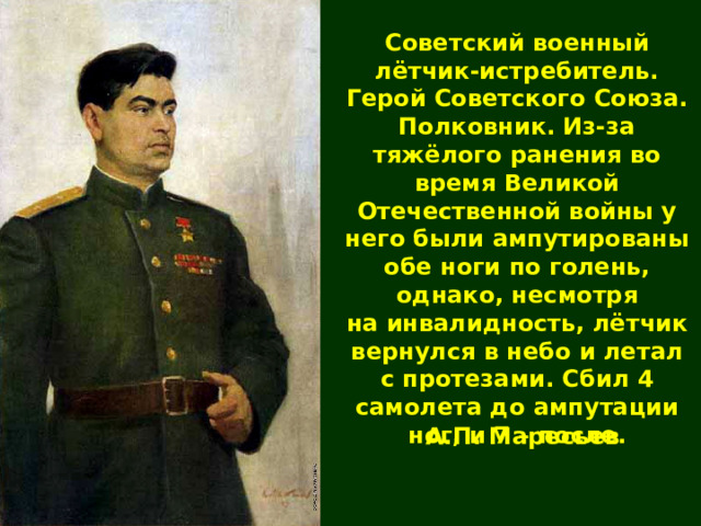 Советский военный лётчик-истребитель. Герой Советского Союза. Полковник. Из-за тяжёлого ранения во время Великой Отечественной войны у него были ампутированы обе ноги по голень, однако, несмотря на инвалидность, лётчик вернулся в небо и летал с протезами. Сбил 4 самолета до ампутации ног, и 7 – после. А.П. Маресьев 
