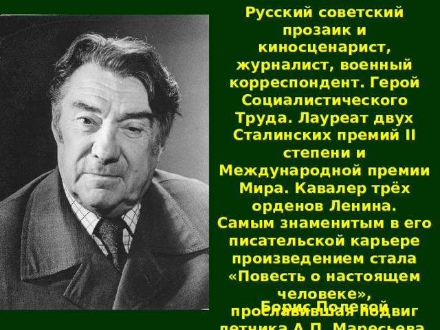 Русский советский прозаик и киносценарист, журналист, военный корреспондент. Герой Социалистического Труда. Лауреат двух Сталинских премий II степени и Международной премии Мира. Кавалер трёх орденов Ленина. Самым знаменитым в его писательской карьере произведением стала «Повесть о настоящем человеке», прославившая подвиг летчика А.П. Маресьева. Борис Полевой 