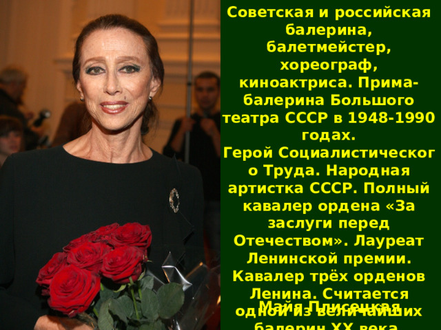 Советская и российская балерина, балетмейстер, хореограф, киноактриса. Прима-балерина Большого театра СССР в 1948-1990 годах. Герой Социалистического Труда. Народная артистка СССР. Полный кавалер ордена «За заслуги перед Отечеством». Лауреат Ленинской премии. Кавалер трёх орденов Ленина. Считается одной из величайших балерин XX века. Майя Плисецкая 