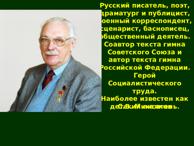 Русский писатель, поэт, драматург и публицист, военный корреспондент, сценарист, баснописец, общественный деятель. Соавтор текста гимна Советского Союза и автор текста гимна Российской Федерации. Герой Социалистического труда. Наиболее известен как детский писатель. С.В. Михалков 