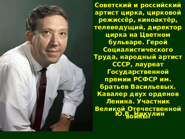 Советский и российский артист цирка, цирковой режиссёр, киноактёр, телеведущий, директор цирка на Цветном бульваре. Герой Социалистического Труда, народный артист СССР, лауреат Государственной премии РСФСР им. братьев Васильевых. Кавалер двух орденов Ленина. Участник Великой Отечественной войны. Ю.В. Никулин 