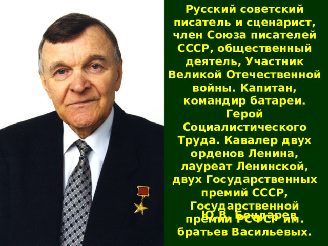 Русский советский писатель и сценарист, член Союза писателей СССР, общественный деятель, Участник Великой Отечественной войны. Капитан, командир батареи. Герой Социалистического Труда. Кавалер двух орденов Ленина, лауреат Ленинской, двух Государственных премий СССР, Государственной премии РСФСР им. братьев Васильевых. Ю.В. Бондарев 