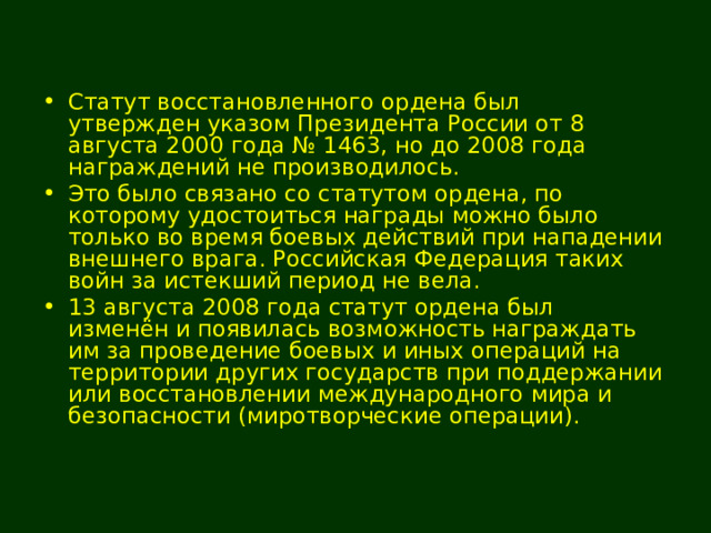 Статут восстановленного ордена был утвержден указом Президента России от 8 августа 2000 года № 1463, но до 2008 года награждений не производилось. Это было связано со статутом ордена, по которому удостоиться награды можно было только во время боевых действий при нападении внешнего врага. Российская Федерация таких войн за истекший период не вела. 13 августа 2008 года статут ордена был изменён и появилась возможность награждать им за проведение боевых и иных операций на территории других государств при поддержании или восстановлении международного мира и безопасности (миротворческие операции). 