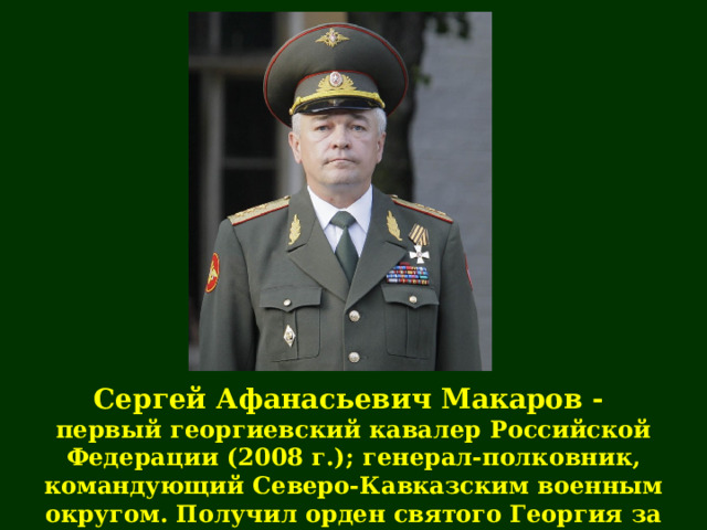 Сергей Афанасьевич Макаров - первый георгиевский кавалер  Российской Федерации ( 2008 г .); генерал-полковник, командующий Северо-Кавказским военным округом. Получил орден святого Георгия за руководство операцией по принуждению Грузии к миру 