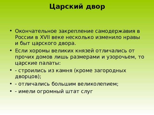 Царский двор Окончательное закрепление самодержавия в России в XVII веке несколько изменило нравы и быт царского двора. Если хоромы великих князей отличались от прочих домов лишь размерами и узорочьем, то царские палаты: - строились из камня (кроме загородных дворцов); - отличались большим великолепием; - имели огромный штат слуг 