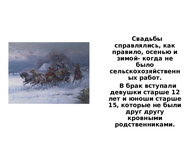  Свадьбы справлялись, как правило, осенью и зимой- когда не было сельскохозяйственных работ.  В брак вступали девушки старше 12 лет и юноши старше 15, которые не были друг другу кровными родственниками. 