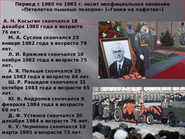 Период с 1980 по 1985 г. носит неофициальное название «Пятилетка пышных похорон» («Гонки на лафетах»)    А. Н. Косыгин скончался 18 декабря 1980 года в возрасте 76 лет.  М. А. Суслов скончался 25 января 1982 года в возрасте 79 лет.  Л. И. Брежнев скончался 10 ноября 1982 года в возрасте 75 лет.  А. Я. Пельше скончался 29 мая 1983 года в возрасте 84 лет.  Ш. Р. Рашидов скончался 31 октября 1983 года в возрасте 65 лет.  Ю. В. Андропов скончался 9 февраля 1984 года в возрасте 69 лет.  Д. Ф. Устинов скончался 20 декабря 1984 в возрасте 76 лет.  К. У. Черненко скончался 10 марта 1985 в возрасте 73 лет. 