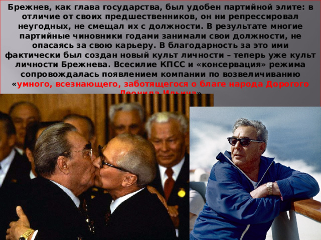 Брежнев, как глава государства, был удобен партийной элите: в отличие от своих предшественников, он ни репрессировал неугодных, не смещал их с должности. В результате многие партийные чиновники годами занимали свои должности, не опасаясь за свою карьеру. В благодарность за это ими фактически был создан новый культ личности – теперь уже культ личности Брежнева. Всесилие КПСС и «консервация» режима сопровождалась появлением компании по возвеличиванию « умного, всезнающего, заботящегося о благе народа Дорогого Леонида Ильича »  