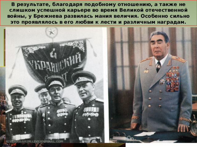 В результате, благодаря подобному отношению, а также не слишком успешной карьере во время Великой отечественной войны, у Брежнева развилась мания величия. Особенно сильно это проявлялось в его любви к лести и различным наградам. 