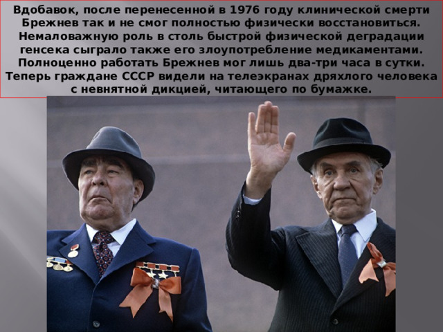 Вдобавок, после перенесенной в 1976 году клинической смерти Брежнев так и не смог полностью физически восстановиться. Немаловажную роль в столь быстрой физической деградации генсека сыграло также его злоупотребление медикаментами. Полноценно работать Брежнев мог лишь два-три часа в сутки. Теперь граждане СССР видели на телеэкранах дряхлого человека с невнятной дикцией, читающего по бумажке. 