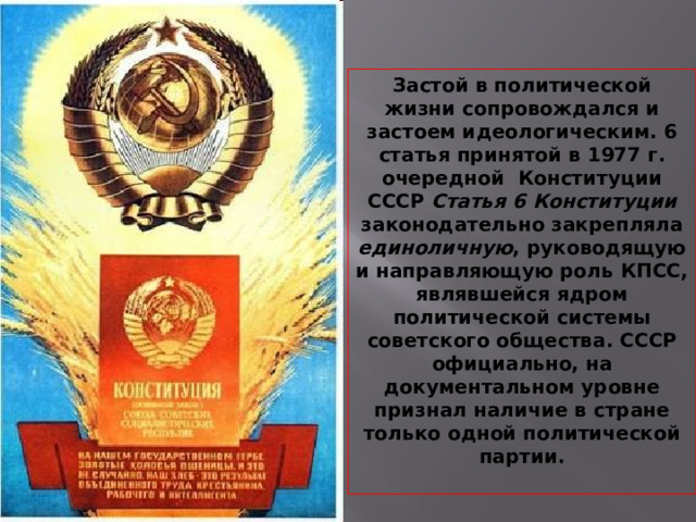 Застой в политической жизни сопровождался и застоем идеологическим. 6 статья принятой в 1977 г. очередной Конституции СССР Статья 6 Конституции законодательно закрепляла единоличную , руководящую и направляющую роль КПСС, являвшейся ядром политической системы советского общества. СССР официально, на документальном уровне признал наличие в стране только одной политической партии.  